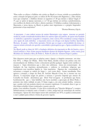 17
“Para todos os efeitos o Syllabus não existiu no Brasil; se tivesse existido as contradições
entre a situação da Igreja no país e as idéias de Pio IX teriam sido flagrantes.(...) Das oitenta
teses que compõem o Syllabus destaco as seguintes: nº 28 que declara o ‘placet’ ilegal; nº
37, que se opões às Igrejas nacionais; e o nº 42 que declara ser errônea a predominância,
nos conflitos do direito civil sobre o direito canônico. O Syllabus condena violentamente a
Maçonaria, e nessa época, no Brasil, os padres mais importantes e o próprio Imperador
pertenciam a lojas maçônicas”
Thomas Bruneau, Op.cit.
Não demorou muito para que as relações entre a Igreja e o Império entrassem em crise.
Em 1872, o Bispo de Olinda, Dom Vital Maria, decidiu colocar em prática uma das
recomendações da Syllabus. Como o documento proibia qualquer ligação entre católicos e
maçons o bispo determinou que o clero não celebrasse missa em comemoração da
fundação da loja maçônica pernambucana e ordenou às confrarias religiosas que
expulsassem seus membros ligados às lojas maçônicas. Algumas das comunidades se
recusaram a cumprir as ordens do bispo e , por conta disto, foram interditadas. Para
agravar a situação, o bispo do Pará, D. Antonio Macedo Costa, fez o mesmo em sua
diocese. A maçonaria reagiu de pronto e acionou o governo imperial que através do
Conselho de Estado determinou que Dom Vital revogasse as proibições que fizera.
Lembraram-lhe que a bula Sylabbus não havia recebido a aprovação de Dom Pedro e
portanto não tinha validade no país. O bispo reagiu e, em uma atitude inédita, retrucou
que o poder civil não poderia intervir em assuntos espirituais. O resultado disso é que os
dois bispos rebeldes foram condenados a quatro anos de
prisão, com trabalhos forçados. A crise ficou conhecida por "Questão Religiosa" e rompeu
definitivamente as relações entre o Estado e o clero, antiga base de sustentação do sistema
monárquico. Apesar dos dois bispos terem sido anistiados em 1875, os padres continuaram
a usar o púlpito para criticar a forma de governo vigente.
A maçonaria é uma ordem secreta de caráter filantrópico cuja origem remonta ao período
medieval, sendo considerada herdeira direta da confraria inglesa dos pedreiros, de quem teria herdado
os símbolos e apetrechos (esquadro e compasso, entre outros). Por considerar a crença religiosa
uma opção de cada indivíduo a maçonaria entrou em choque com Igreja Católica Apostólica
Romana de quem sofreu forte oposição. Ocorre que ao negar a universalidade da crença os
maçons teriam colocado em questão a autoridade e prerrogativas que a Igreja considerava como
suas.
No Brasil, pode-se datar de 1815 a fundação definitiva da maçonaria no Rio de Janeiro, com a
Loja Comércio e Artes. Entre maçons brasileiros ilustres do Império figuram , entre outros, José
Bonifácio de Andrada e Silva, D. Pedro I, Pedro II, além de inúmeros bispos e padres.
 