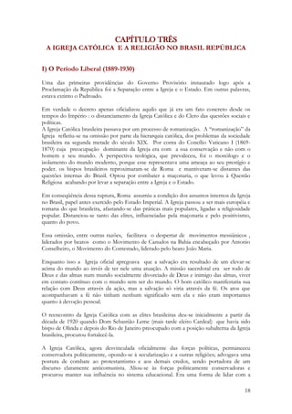 18
CAPÍTULO TRÊS
A IGREJA CATÓLICA E A RELIGIÃO NO BRASIL REPÚBLICA
I) O Período Liberal (1889-1930)
Uma das primeiras providências do Governo Provisório instaurado logo após a
Proclamação da República foi a Separação entre a Igreja e o Estado. Em outras palavras,
estava extinto o Padroado.
Em verdade o decreto apenas oficializou aquilo que já era um fato concreto desde os
tempos do Império : o distanciamento da Igreja Católica e do Clero das questões sociais e
políticas.
A Igreja Católica brasileira passava por um processo de romanização. A “romanização” da
Igreja refletiu-se na omissão por parte da hierarquia católica, dos problemas da sociedade
brasileira na segunda metade do século XIX. Por conta do Concílio Vaticano I (1869-
1870) cuja preocupação dominante da Igreja era com a sua conservação e não com o
homem e seu mundo. A perspectiva teológica, que prevaleceu, foi o monólogo e o
isolamento do mundo moderno, porque esse representava uma ameaça ao seu prestígio e
poder. os bispos brasileiros reproximaram-se de Roma e mantiveram-se distantes das
questões internas do Brasil. Optou por combater a maçonaria, o que levou à Questão
Religiosa acabando por levar a separação entre a Igreja e o Estado.
Em conseqüência dessa ruptura, Roma assumiu a condição dos assuntos internos da Igreja
no Brasil, papel antes exercido pelo Estado Imperial. A Igreja passou a ser mais européia e
romana do que brasileira, afastando-se das práticas mais populares, ligadas a religiosidade
popular. Distanciou-se tanto das elites, influenciadas pela maçonaria e pelo positivismo,
quanto do povo.
Essa omissão, entre outras razões, facilitava o despertar de movimentos messiânicos ,
liderados por beatos como o Movimento de Canudos na Bahia encabeçado por Antonio
Conselheiro, o Movimento do Contestado, liderado pelo beato João Maria.
Enquanto isso a Igreja oficial apregoava que a salvação era resultado de um elevar-se
acima do mundo ao invés de ter nele uma atuação. A missão sacerdotal era ser todo de
Deus e das almas num mundo socialmente divorciado de Deus e inimigo das almas, viver
em contato contínuo com o mundo sem ser do mundo. O bom católico manifestaria sua
relação com Deus através da ação, mas a salvação só viria através da fé. Os atos que
acompanhavam a fé não tinham nenhum significado sem ela e não eram importantes
quanto à devoção pessoal.
O reencontro da Igreja Católica com as elites brasileiras deu-se inicialmente a partir da
década de 1920 quando Dom Sebastião Leme (mais tarde eleito Cardeal) que havia sido
bispo de Olinda e depois do Rio de Janeiro preocupado com a posição subalterna da Igreja
brasileira, procurou fortalecê-la.
A Igreja Católica, agora desvinculada oficialmente das forças políticas, permaneceu
conservadora politicamente, opondo-se à secularização e a outras religiões; advogava uma
postura de combate ao protestantismo e aos demais credos, sendo portadora de um
discurso claramente anticomunista. Aliou-se às forças politicamente conservadoras e
procurou manter sua influência no sistema educacional. Era uma forma de lidar com a
 