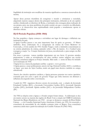 19
fragilidade da instituição sem modificar de maneira significativa a natureza conservadora da
mesma.
Apesar dessa postura triunfalista de conquistar o mundo e cristianizar a sociedade,
adquirindo maiores espaços dentro das principais instituições, imbuindo-as de um espírito
católico obedecendo as diretrizes de Roma, a instituição não conseguia plena realização de
seu projeto, pois, nas áreas periféricas do poder central, em que o controle era dificultado,
emergia e se desenvolvia uma espiritualidade cristã popular e notadamente oposta às
diretrizes oficiais.
II) O Período Populista (1930- 1964)
Na fase populista a Igreja começou a reivindicar um lugar de destaque e influência nas
instituições do país.
A Igreja Católica passou a ser uma importante base de apoio ao governo . O Marco
simbólico dessa colaboração foi a inauguração da estátua do Cristo Redentor no
Corcovado, a 12 de outubro de 1931. Getúlio Vargas e todo o ministério concentraram-se
na estreita plataforma da estátua, pairando sobre o Rio de Janeiro. Aí o Cardeal Leme
consagrou a nação “ao Coração Santíssimo de Jesus, reconhecendo-o para sempre seu Rei
e Senhor”
Em troca o governo tomou medidas importantes em seu favor. O governo atendeu
praticamente a todas as reivindicações do clero católico: ensino religioso nas escolas
públicas, assistência religiosa as Forças Armadas. Mais tarde o nome de Deus foi incluído
na Constituição de 1934.
A Igreja levou a massa da população católica a apoiar o novo governo.
A Igreja passou a atuar politicamente através da Liga Eleitoral Católica (LEC) e mobilizou
os leigos por meio da Ação Católica, tendo um papel mais decisivo também no campo
educacional.
Através dos círculos operários católicos, a Igreja procurou penetrar nos meios operários,
contando para isso com o apoio do governo Vargas que tinha interesse em diminuir a
influência da esquerda sobre o movimento.
A partir de 1950 organizou diversos setores da juventude, com a criação da Juventude
Estudantil Católica (JEC), a Juventude Universitária Católica (JUC), Juventude Operária
Católica (JOC), Juventude Agrária católica (JAC) e da Juventude Independente Católica
(JIC)
Até 1964 as relações entre a Igreja e o Estado sempre foram ótimas. A colaboração se deu
em muitos setores na maioria das regiões do Brasil. Com a criação da CNBB (Conferência
Nacional dos Bispos Brasileiros), em 1952 - em que se destacou a atuação de Dom Helder
Câmara - , e do Conselho Episcopal Latino-Americano (Celam), em 1955, foi crescendo a
consciência da necessidade de um trabalho conjunto entre os Bispos. Essa consciência
aumentou ainda mais a partir da realização do Concílio Vaticano II (1962-1965).
 