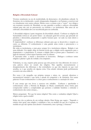 2
Religião e Diversidade Cultural
Vivemos atualmente na era da modernidade, da democracia e do pluralismo cultural. As
fronteiras vão se desfazendo e sendo ultrapassadas obrigando o ser humano a conviver real
ou virtualmente com outras culturas. Muitas vezes o contato com o “outro” nos obriga a
um constante exercício de Alteridade, ou seja, aprender a acolher e cultivar a diversidade
cultural para não cair no preconceito, na exclusão e na intolerância. Mas antes de ser
cultivada a diversidade deve ser reconhecida para ser conhecida.
A diversidade religiosa é parte integrante da diversidade cultural. Conhecer as religiões da
humanidade tornou-se um ponto básico na educação geral dos jovens, que pretende ser
pluralista e democrática, preparando o espírito humano para ser cada vez mais aberto e
cosmopolita.
É imprescindível conhecer as diferenças culturais para que se desenvolva o respeito ao
outro, ao diferente. O conhecimento é uma grande arma contra o preconceito e a
intolerância.
De todas as intolerâncias, a mais grave sempre foi a intolerância religiosa. Religião é um
tema delicado. Um rápido olhar na história revela que a religião serviu argumento para o
dogmatismo e a prepotência. É comum a religião abrir as portas para o fanatismo e no
lugar de instaurar o amor erguer barreiras entre as culturas.
É necessário abrir a mente e descortinar os horizontes. Dialogar e conhecer outras
religiões é plantar o grão da verdade e da compaixão .
Tolerância, ou seja, respeito pelas pessoas que têm pontos de vista diferentes do nosso é
uma palavra chave no estudo das religiões. Não significa necessariamente o
desaparecimento das diferenças e das contradições ou que não importa no que você
acredita, se é que acredita em alguma coisa. Uma atitude tolerante pode perfeitamente
coexistir com uma sólida fé.
Por vezes é do mergulho nas próprias crenças e raízes, no pessoal, silencioso e
incomunicável mistério é que brota a atitude de compaixão e de tolerância. Em outras
palavras: O auto-conhecimento é a chave para o conhecimento e a aceitação do outro.
É essa crença que nos levou a escrever este trabalho. Conhecer e aprofundar o
conhecimento sobre a História da Religião no Brasil, contribuindo dessa forma para
compreender melhor a complexidade que permeia a realidade brasileira e estimular o
conhecimento das outras crenças....
Muitos perguntam: Por que há tantas religiões? Não existe a verdadeira religião? Qual a
religião certa e qual a errada?.
Sobre isso cito as palavras de um teólogo alemão, Hans Kung, que sugere : “Segundo o
critério ético geral, uma religião é verdadeira e boa, na medida em que ela é humana, na
medida em que não oprime nem destrói o humanismo, mas o protege, o fomenta.”
 