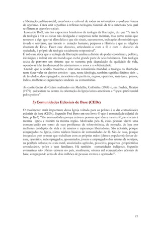 21
e libertação político-social, econômica e cultural de todos os submetidos a qualquer forma
de opressão. Tenta unir o político à reflexão teológica, fazendo da fé a dimensão pela qual
se filtram as questões sociais.
Leonardo Boff, um dos expoentes brasileiros da teologia da libertação, diz que "A tarefa
da teologia é ver as coisas não desligadas e suspensas nelas mesmas, mas como coisas que
remetem a algo que vai além delas e que são sinais, sacramentos, indicações do mistério que
invade o universo, que invade o coração humano, perpassa a História e que as religiões
chamam de Deus. Fazer esse discurso, articulando-o com a fé e com o discurso da
sociedade, é próprio da teologia socialmente responsável".
É sob essa ótica que a teologia da libertação analisa a divisão do poder econômico, político,
ideológico e militar em um mundo que exclui grande parte de seus habitantes. Esta teologia
acusa de perverso um sistema que se sustenta pela degradação da qualidade de vida,
opondo-se à lei fundamental do cristianismo: o amor e a solidariedade.
Crendo que o desafio moderno é criar uma consciência mundial, a teologia da libertação
tenta fazer valer os direitos cristãos - que, nesta ideologia, também significa direitos civis -,
de favelados, desempregados, moradores da periferia, negros, operários, sem-terra, presos,
índios, mulheres e organizações sindicais ou comunitárias.
As conferências do Celam realizadas em Medellín, Colômbia (1968) e, em Puebla, México
(1979) colocaram no centro da orientação da Igreja latino-americana a “opção preferencial
pelos pobres”
3) Comunidades Eclesiais de Base (CEBs)
O movimento mais importante dessa Igreja voltada para os pobres é o das comunidades
eclesiais de base (CEBs). Segundo Frei Betto em seu livro: O que é comunidade eclesial de
base, p 16-7) “São comunidades porque reúnem pessoas que têm a mesma fé, pertencem à
mesma Igreja e moram na mesma região. Motivadas pela fé, essas pessoas vivem uma
comum-união em torno de seus problemas de sobrevivência, de moradia, de luta por
melhores condições de vida e de anseios e esperanças libertadoras. São eclesiais, porque
congregadas na Igreja, como núcleos básicos de comunidades de fé. São de base, porque
integradas por pessoas que trabalham com as próprias mãos (classes populares): donas-de-
casa, operários, subempregados, aposentados, jovens e empregados dos setores de serviços,
na periferia urbana; na zona rural, assalariados agrícolas, posseiros, pequenos ,proprietários
arrendatários, peões e seus familiares. Há também comunidades indígenas. Segundo
estimativas não oficiais existem no país, atualmente, oitenta mil comunidades eclesiais de
base, congregando cerca de dois milhões de pessoas crentes e oprimidas”.
 