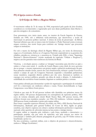 22
IV) A Igreja contra o Estado
1) O Golpe de 1964 e o Regime Militar
O movimento militar de 31 de março de 1964, responsável pela queda de João Goulart,
considerava-se revolucionário e regenerador pois seus ideais purificadores iriam libertar o
país da corrupção e do comunismo.
Esse pensamento teve inicio muito antes, no interior da Escola Superior de Guerra,
fundada em 1949, sob a influência norte-americana, que desenvolveu a teoria de
intervenção no processo político nacional. A síntese da teoria de preservação da Defesa
Nacional afirmava que não se tratava mais de fortalecer o Poder Nacional contra eventuais
ataques externos, mas reunir forças para combater um ‘inimigo interno’ que procurará
solapar as instituições.
Foi sob o manto da ideologia oficial do Regime Militar que, em nome da democracia,
rasgou-se a Constituição, fechou-se o Congresso Nacional, suspenderam-se as garantias dos
cidadãos, prendeu-se, torturou-se e assassinou-se. Forjado pela ESG, o lema “Segurança
Nacional e Desenvolvimento” (versão atualizada da expressão “Ordem e Progresso”),
inspirou um dos períodos mais tenebrosos da história do Brasil.
Vitoriosa, a revolução passou a realizar as ‘cirurgias’ necessárias para devolver ao país a
ordem e o bem estar social. A escolha de Castelo Branco como chefe do novo governo
deu-se porque o mesmo representava um projeto amplo e global de modernização do país.
Suas primeiras atitudes foram, através dos Atos Institucionais, reforçar o poder Executivo,
reduzir o campo de ação do Congresso Nacional; suspender a imunidade parlamentar;
cassar mandatos; suspender direitos políticos por dez anos. Iniciaram-se também os
expurgos nos serviços públicos, gerando um clima de medo e delação. A vitaliciedade e
estabilidade dos servidores foram anuladas. Seguiram-se também prisões e torturas.
Outra prática adotada para desmantelar o poder de organização e participação da sociedade
civil foi a intervenção em sindicatos urbanos e rurais. Foram desmobilizadas as Ligas
Camponesas e seus líderes foram presos.
Calcula-se que mais de 50 mil pessoas tenham sido demitidas nos primeiros meses do
regime militar, 144 pessoas desapareceram em conseqüência da repressão política, 1843
casos de torturas relatados pelo dossiê Brasil: Nunca Mais, 240 pessoas mortas, 238
políticos tiveram seus mandatos cassados em 1964, 452 sindicatos sofreram expurgos e
2828 pessoas foram condenadas à prisão pelo regime militar.
Para tornar o aparelho repressor eficiente, foi criado, em 1964, o SNI (Serviço Nacional de
Informações), idealizado pelo general Golbery do Couto de Silva, ligado ao grupo
castelista, cujo objetivo expresso era coletar e analisar informações pertinentes à segurança
nacional, sobre questões de subversão interna na luta contra o inimigo interno.
O regime militar se impunha pela violência e pela força, anulando a democracia e a
participação popular, seja por meio da repressão, seja pela censura aos meios de
comunicação e também pela eficiente propaganda do governo, cuja TV Globo tornou-se
beneficiada e porta-voz.
Na área econômica, o período militar, com o objetivo de promover o desenvolvimento,
realizou o ‘Milagre Econômico’.
 