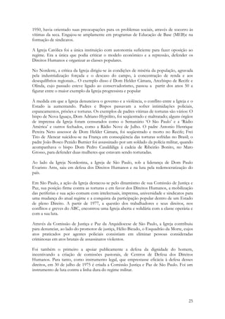 25
1950, havia orientado suas preocupações para os problemas sociais, através de socorro às
vítimas da seca. Engajou-se amplamente em programas de Educação de Base (MEB)e na
formação de sindicatos.
A Igreja Católica foi a única instituição com autonomia suficiente para fazer oposição ao
regime. Era a única que podia criticar o modelo econômico e a repressão, defender os
Direitos Humanos e organizar as classes populares.
No Nordeste, a crítica da Igreja dirigiu-se às condições de miséria da população, agravada
pela industrialização forçada e o descaso do campo, à concentração de renda e aos
desequilíbrios regionais... O exemplo disso é Dom Helder Câmara, Arcebispo de Recife e
Olinda, cujo passado esteve ligado ao conservadorismo, passou a partir dos anos 50 a
figurar entre o maior exemplo da Igreja progressista e popular
À medida em que a Igreja denunciava o governo e a violência, o conflito entre a Igreja e o
Estado ia aumentando. Padres e Bispos passavam a sofrer intimidações policiais,
espancamentos, prisões e torturas. Os exemplos de padres vitimas de torturas são vários: O
bispo de Nova Iguaçu, Dom Adriano Hypólito, foi seqüestrado e maltratado; alguns órgãos
de imprensa da Igreja foram censurados como o Semanário ‘O São Paulo’ e a ‘Rádio
América’ e outros fechados, como a Rádio Nove de Julho. O padre Antonio Henrique
Pereira Neto assessor de Dom Helder Câmara, foi seqüestrado e morto no Recife; Frei
Tito de Alencar suicidou-se na França em conseqüência das torturas sofridas no Brasil; o
padre João Bosco Penido Burnier foi assassinado por um soldado da polícia militar, quando
acompanhava o bispo Dom Pedro Casaldáliga à cadeia de Ribeirão Bonito, no Mato
Grosso, para defender duas mulheres que estavam sendo torturadas.
Ao lado da Igreja Nordestina, a Igreja de São Paulo, sob a liderança de Dom Paulo
Evaristo Arns, saiu em defesa dos Direitos Humanos e na luta pela redemocratização do
país.
Em São Paulo, a ação da Igreja destacou-se pelo dinamismo de sua Comissão de Justiça e
Paz, sua posição firme contra as torturas e em favor dos Direitos Humanos, a mobilização
das periferias e sua ação comum com intelectuais, imprensa, universidade e sindicatos para
uma mudança do atual regime e a conquista da participação popular dentro de um Estado
de pleno Direito. A partir de 1977, a questão dos trabalhadores e seus direitos, nos
conflitos e greves do ABC, encontrou uma Igreja aberta e solidária com a classe operária e
com a sua luta.
Através da Comissão de Justiça e Paz da Arquidiocese de São Paulo, a Igreja contribuiu
para denunciar, ao lado do promotor de justiça, Hélio Bicudo, o Esquadrão da Morte, cujos
atos praticados por agentes policiais consistiam em eliminar pessoas consideradas
criminosas em atos brutais de assassinatos violentos.
Foi também o primeiro a apoiar publicamente a defesa da dignidade do homem,
incentivando a criação de comissões pastorais, de Centros de Defesa dos Direitos
Humanos. Para tanto, como instrumento legal, que emprestasse eficácia à defesa desses
direitos, em 30 de julho de 1975 é criada a Comissão Justiça e Paz de São Paulo. Foi um
instrumento de luta contra a linha dura do regime militar.
 