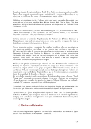 26
Em plena vigência do regime militar no Brasil, Dom Paulo, através da Arquidiocese de São
Paulo, abriu canais de comunicação entre a sociedade civil e o governo. Empenhou-se em
solucionar os problemas dos presos e desaparecidos do regime militar.
Mobilizou a Arquidiocese de São Paulo em torno dos padres torturados. Denunciou com
veemência as mortes dos operários Luiz Hirata, Manuel Fiel Filho e Santo Dias, este
assassinado pela polícia militar durante uma greve de metalúrgicos de São Paulo em 30 de
outubro de 197?????
Denunciou o assassinato do jornalista Wladmir Herzog em 1975, nos calabouços do DOI-
CODI, transformando o culto ecumênico em um protesto político, e do estudante
Alexandre Vannucchi Leme, preso e torturado em 1973.
Formou também a Comissão Arquidiocesana de Pastoral dos Direitos Humanos e
Marginalizados, cuja tarefa era ajudar as pessoas nessas questões e organizá-las para se
defenderem contra as violações dos seus direitos.
Com o intuito de ampliar a consciência dos cidadãos brasileiros sobre os seus direitos e
com isso tentar mobilizar a sociedade em seu conjunto para combater a repressão, em
1973, com a colaboração de organizações evangélicas, foram impressos os trinta artigos da
Declaração Universal dos Direitos do Homem, em edição popular, gratuitamente
distribuídas, que atingiu a cifra de 200 mil exemplares na 1ª edição. Nos cinco anos
seguintes, houve mais três edições, num total de 1 milhão e 800 mil exemplares,
distribuídos até os mais longínquos rincões do país.
Tratava-se um projeto ecumênico que articulou o CESE (Coordenadoria Ecumênica de
Serviço). Foi impressa a Declaração com textos do Antigo e do Novo Testamento e com
citações de origem católica e das Igrejas evangélicas. O lançamento ocorreu em 26 de
outubro de 1973, em comemoração dos 25 anos da Declaração. Esse projeto realizado em
parceria com o reverendo Jaime Wrigth indicava que as fronteiras religiosas desapareciam
diante da necessidade de defender os Direitos Humanos
De um trabalho incansável em favor das vítimas do regime militar, surgiu o Projeto “Brasil:
Nunca Mais”, preparado secretamente durante cinco anos e baseado em documentos
oficiais do governo, copiados do Arquivo do Superior Tribunal Militar na sua totalidade,
reunindo 707 processos, com mais de um milhão de páginas.
O resultado é um resumo em forma de livro, em linguagem simples, que busca retratar com
fidelidade o que foi a tortura institucionalizada durante a vigência do regime militar.
Quando analisa-se a queda do regime militar vigente de 1964 a 1985 e o retorno gradativo
ao Estado de Direito, após a segunda metade da década de 1970, é notório a participação
da Igreja e de Dom Paulo nesse processo. Suas ações contribuíram decisivamente para a
abertura política do país.
4) Movimento Carismático
Uma das mais importantes expressões da renovação conservadora no interior da Igreja
católica foi o crescimento do Movimento Carismático.
 