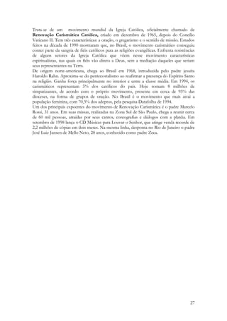 27
Trata-se de um movimento mundial da Igreja Católica, oficialmente chamado de
Renovação Carismática Católica, criado em dezembro de 1965, depois do Concílio
Vaticano II. Tem três características: a oração, o gregarismo e o sentido de missão. Estudos
feitos na década de 1990 mostraram que, no Brasil, o movimento carismático conseguiu
conter parte da sangria de fiéis católicos para as religiões evangélicas. Enfrenta resistências
de alguns setores da Igreja Católica que vêem nesse movimento características
espiritualistas, nas quais os fiéis vão direto a Deus, sem a mediação daqueles que seriam
seus representantes na Terra.
De origem norte-americana, chega ao Brasil em 1968, introduzida pelo padre jesuíta
Haroldo Rahn. Aproxima-se do pentecostalismo ao reafirmar a presença do Espírito Santo
na religião. Ganha força principalmente no interior e entre a classe média. Em 1994, os
carismáticos representam 5% dos católicos do país. Hoje somam 8 milhões de
simpatizantes, de acordo com o próprio movimento, presente em cerca de 95% das
dioceses, na forma de grupos de oração. No Brasil é o movimento que mais atrai a
população feminina, com 70,3% dos adeptos, pela pesquisa Datafolha de 1994.
Um dos principais expoentes do movimento de Renovação Carismática é o padre Marcelo
Rossi, 31 anos. Em suas missas, realizadas na Zona Sul de São Paulo, chega a reunir cerca
de 60 mil pessoas, atraídas por seus cantos, coreografias e diálogos com a platéia. Em
setembro de 1998 lança o CD Músicas para Louvar o Senhor, que atinge venda recorde de
2,2 milhões de cópias em dois meses. Na mesma linha, desponta no Rio de Janeiro o padre
José Luiz Jansen de Mello Neto, 28 anos, conhecido como padre Zeca.
 
