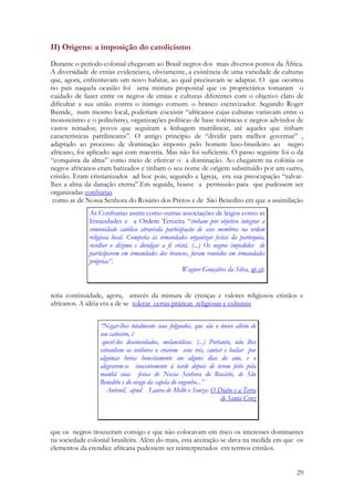 29
II) Origens: a imposição do catolicismo
Durante o período colonial chegavam ao Brasil negros dos mais diversos pontos da África.
A diversidade de etnias evidenciava, obviamente, a existência de uma variedade de culturas
que, agora, enfrentavam um novo habitat, ao qual precisavam se adaptar. O que ocorreu
no país naquela ocasião foi uma mistura proposital que os proprietários tomaram o
cuidado de fazer entre os negros de etnias e culturas diferentes com o objetivo claro de
dificultar a sua união contra o inimigo comum: o branco escravizador. Segundo Roger
Bastide, num mesmo local, poderiam coexistir “africanos cujas culturas variavam entre o
monoteísmo e o politeísmo, organizações políticas de base totêmicas e negros advindos de
vastos reinados; povos que seguiram a linhagem matrilinear, até aqueles que tinham
características patrilineares”. O antigo princípio de “dividir para melhor governar” ,
adaptado ao processo de dominação imposto pelo homem luso-brasileiro ao negro
africano, foi aplicado aqui com maestria. Mas não foi suficiente. O passo seguinte foi o da
“conquista da alma” como meio de efetivar o a dominação. Ao chegarem na colônia os
negros africanos eram batizados e tinham o seu nome de origem substituído por um outro,
cristão. Eram cristianizados ad hoc pois, segundo a Igreja, era sua preocupação “salvar-
lhes a alma da danação eterna”.Em seguida, houve a permissão para que pudessem ser
organizadas confrarias
como as de Nossa Senhora do Rosário dos Pretos e de São Benedito em que a assimilação
teria continuidade, agora, através da mistura de crenças e valores religiosos cristãos e
africanos. A idéia era a de se tolerar certas práticas religiosas e culturais
que os negros trouxeram consigo e que não colocavam em risco os interesses dominantes
na sociedade colonial brasileira. Além do mais, esta aceitação se dava na medida em que os
elementos da crendice africana pudessem ser reinterpretados em termos cristãos.
As Confrarias assim como outras associações de leigos como as
Irmandades e a Ordem Terceira “tinham por objetivo integrar a
comunidade católica atravésda participação de seus membros na ordem
religiosa local. Competia às irmandades organizar festas da parórquia,
recolher o dízimo e divulgar a fé cristã. (...) Os negros impedidos de
participarem em irmandades dos brancos, foram reunidos em irmandades
próprias”.
Wagner Gonçalves da Silva, op cit.
“Negar-lhes totalmente seus folguedos, que são o único alívio de
seu cativeiro, é
querê-los desconsolados, melancólicos. (...) Portanto, não lhes
estranhem os senhores o criarem seus reis, cantar e bailar por
algumas horas honestamente em alguns dias do ano, e o
alegrarem-se inocentemente à tarde depois de terem feito pela
manhã suas festas de Nossa Senhora do Rosário, de São
Benedito e do orago da capela do engenho...”
Antonil, apud Laura de Mello e Souza: O Diabo e a Terra
de Santa Cruz
 