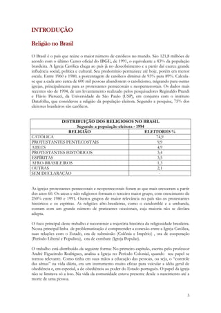 3
INTRODUÇÃO
Religião no Brasil
O Brasil é o país que reúne o maior número de católicos no mundo. São 121,8 milhões de
acordo com o último Censo oficial do IBGE, de 1991, o equivalente a 83% da população
brasileira. A Igreja Católica chega ao país já no descobrimento e a partir daí exerce grande
influência social, política e cultural. Seu predomínio permanece até hoje, porém em menor
escala. Entre 1960 e 1980, a porcentagem de católicos diminui de 93% para 89%. Calcula-
se que a cada ano cerca de 600 mil pessoas abandonem o catolicismo, migrando para outras
igrejas, principalmente para as protestantes pentecostais e neopentecostais. Os dados mais
recentes são de 1994, de um levantamento realizado pelos pesquisadores Reginaldo Prandi
e Flávio Pierucci, da Universidade de São Paulo (USP), em conjunto com o instituto
Datafolha, que considerou a religião da população eleitora. Segundo a pesquisa, 75% dos
eleitores brasileiros são católicos.
DISTRIBUIÇÃO DOS RELIGIOSOS NO BRASIL
Segundo a população eleitora - 1994
RELIGIÃO ELEITORES %
CATÓLICA 74,9
PROTESTANTES PENTECOSTAIS 9,9
ATEUS 4,9
PROTESTANTES HISTÓRICOS 3,4
ESPÍRITAS 3,5
AFRO-BRASILEIROS 1,3
OUTRAS 2,1
SEM DECLARAÇÀO -
As igrejas protestantes pentecostais e neopentecostais foram as que mais cresceram a partir
dos anos 60. Os ateus e não religiosos formam o terceiro maior grupo, com crescimento de
250% entre 1980 e 1991. Outros grupos de maior relevância no país são os protestantes
históricos e os espíritas. As religiões afro-brasileiras, como o candomblé e a umbanda,
contam com um grande número de praticantes ocasionais, cuja maioria não se declara
adepta.
O foco principal deste trabalho é reconstruir a trajetória histórica da religiosidade brasileira.
Nossa principal linha de problematização é compreender a conexão entre a Igreja Católica,
suas relações com o Estado, ora de submissão (Colônia e Império) , ora de cooperação
(Período Liberal e Populista), ora de combate (Igreja Popular).
O trabalho está distribuído da seguinte forma: No primeiro capítulo, escrito pelo professor
André Figueiredo Rodrigues, analisa a Igreja no Período Colonial, quando seu papel se
tornou relevante. Como tinha em suas mãos a educação das pessoas, ou seja, o “controle
das almas” na vida diária, era um instrumento muito eficaz para veicular a idéia geral de
obediência e, em especial, a de obediência ao poder do Estado português. O papel da igreja
não se limitava só a isso. Na vida da comunidade estava presente desde o nascimento até a
morte de uma pessoa.
 