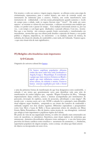 30
Em resumo: o culto aos santos e virgens negros, imposto ao africano como uma etapa da
cristianização, representava, para o senhor branco, um meio de controle social, um
instrumento de submissão para o escravo. Todavia, este soube transformá-lo num
instrumento de solidariedade e de luta social, principalmente quando aumenta o êxodo
do campo para a cidade, onde os negros ficavam mais " livres". Há ainda um outro
aspecto: ao retomar os valores de seus ancestrais, o africano reconstruia uma tradição que
tendia a se perder com o passar do tempo. Esta tradição reinventada remete-os, por sua
vez, a um tempo e a um lugar agora idealizados: o passado africano. Com isto, mostra-
lhes que a sua história não começou quando foram escravizados e transformados em
mercadorias; mostra-lhes que sua cultura pode desafiar a opressão do branco, o seu poder
político e religioso, impondo-se, no sincretismo e na tradição, através da música, da
culinária, dos rituais do calundu, do candomblé e, mais tarde, da Umbanda.. Vejamos agora
o que estes rituais têm de mais siginificativo.
IV) Religiões afro-brasileiras mais importantes
1) O Calundu
Originário do universo cultural dos bantos
e uma das primeiras formas de manifestação do que hoje designamos como candomblé, o
calundu é um termo que genericamente serve para identificar toda uma série de
manifestações de caráter religioso que, segundo Wagner Gonçalves da Silva, “abrangia
imprecisamente dança coletiva, cantos e músicas acompanhadas por instrumentos de
percussão, invocação de espíritos, sessão de possessão, adivinhação e cura mágica”. De
acordo com o mesmo autor, até o séc. XVIII o calundu foi o principal e mais difundido
ritual religioso negro brasileiro, antepondo-se aos rituais dos terreiros de candomblé e
umbanda surgidos nos dois séculos seguintes. Diferentes especialistas e pesquisadores
como Luiz Mott e Laura de Mello e Souza apresentam relatos de calundus em Minas
Gerais, Bahia, Pernambuco e Rio de Janeiro, numa mostra da sua abrangência territorial
que atingia as mais importantes e populosas regiões da Colônia.
Do ponto de vista da sua organização interna, os cultos do calundu eram estruturados em
torno de sacerdotes, os calundeiros. Sincréticos, eram rituais repletos de cerimônias que
misturavam elementos diversificados: africanos como atabaques e o uso dos búzios para
previsões do futuro; católicos como crucifixos e sacramento do casamento; e , finalmente,
superstições populares de origem européia, como a crença em almas que falam através
de objetos ou incorporadas em seres vivos.
Os bantos englobam populações africanas
vindas das áreas onde hoje estão localizados o
Angola, Congo e Moçambique. É considerado
o grupo que mais escravos forneceu ao Brasil e
aquele que mais influências exerceu sobre a
nossa cultura, da culinária à música. Escravos
bantos estavam espalhados por todo o litoral
brasileiro e pela região das minas.
 