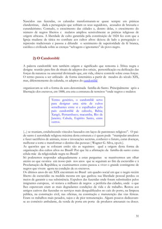 31
Nascidos nas fazendas, os calundus transformaram-se quase sempre em práticas
clandestinas, dada a perseguição que sofriam os seus seguidores, acusados de bruxaria e
curandeirismo. Contudo, o crescimento das cidades e, dentro delas, o crescimento do
número de negros libertos e mulatos ampliou sensivelmente as práticas religiosas de
origem africana. A liberdade de culto garantida pela constituição de 1824 fez com que a
Igreja mudasse de tática no combate aos cultos afros: deixou de lado a perseguição e
repressão tradicionais e passou a difundir o sentimento de superioridade da fé branca,
católica e civilizada sobre as crenças “selvagens e ignorantes” do povo negro.
2) O Candomblé
A palavra candomblé tem também origem e significado que remonta à África negra e
designa reunião para fins de rituais de adeptos dos orixás, personificação ou deificação das
forças da natureza ou ancestral divinizado que, em vida, obteve controle sobre essas forças.
O termo passou a ser utilizado de forma sistemática a partir de meados do século XIX,
mas, diferentemente do calundu, os adeptos do candomblé
organizavam-se sob a forma da auto-denominada família-de-Santo. Principalmente após a
libertação dos escravos, em 1888, era esta a estrutura de terreiros “onde negros e mulatos
(...) se reuniam, estabelecendo vínculos baseados em laços de parentesco religioso”. O pai-
de-santo é autoridade religiosa máxima desta estrutura e é quem pode “manipular amuletos
e fazer sacrifícios de animais, rezas e invocações secretas, conhecer o futuro, curar doenças,
melhorar a sorte e transformar o destino das pessoas ( Wagner G. Silva, op.cit.).
As questões que se colocam então são as seguintes: qual a origem desta forma de
organização dos cultos afros no Brasil? Por que há a afirmação da família-de-santo como
célula mãe da religiosidade negra no Brasil?
Só poderemos responder adequadamente a estas perguntas se mantivermos um olhar
atento ao que ocorreu em nosso país nos anos que se seguiram ao fim da escravidão e à
Proclamação da República; se examinarmos como passou a viver o grande contingente de
negros que vivem agora na condição de ex-escravos.
Os últimos anos do séc XIX encontram no Brasil um quadro social em que o negro recém
liberto da escravidão na medida mesma em que ganhou sua liberdade pessoal perdeu os
meios de garantir a sua subsistência. Expulsos das fazendas onde foram substituídos pelos
imigrantes europeus, só restava a milhares de negros a periferia das cidades, onde o que
lhes esperavam eram as mais degradantes condições de vida e de trabalho. Restou aos
antigos cativos das fazendas os serviços mais desqualificados no cais do porto, na limpeza
pública, na construção civil, nas oficinas, na construção e manutenção das vias férreas.
Eram os trabalhos mais pesados, sujos e de pior remuneração. Alguns poucos dedicavam-
se ao comércio ambulante, da venda de porta em porta de produtos artesanais ou doces.
Termo genérico, o candomblé serve
para designar uma série de cultos
semelhantes entre si e espalhados pelo
país: candomblé de caboclo, Bahia;
Xangô, Pernambuco; macumba, Rio de
Janeiro; Cabula, Espírito Santo, entre
outros.
 