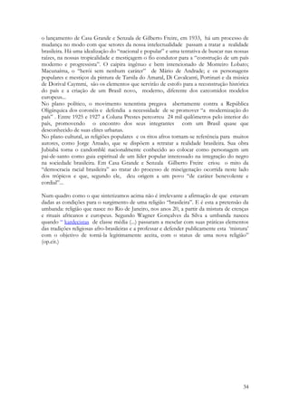 34
o lançamento de Casa Grande e Senzala de Gilberto Freire, em 1933, há um processo de
mudança no modo com que setores da nossa intelectualidade passam a tratar a realidade
brasileira. Há uma idealização do “nacional e popular” e uma tentativa de buscar nas nossas
raízes, na nossas tropicalidade e mestiçagem o fio condutor para a “construção de um país
moderno e progressista”. O caipira ingênuo e bem intencionado de Monteiro Lobato;
Macunaíma, o “herói sem nenhum caráter” de Mário de Andrade; e os personagens
populares e mestiços da pintura de Tarsila do Amaral, Di Cavalcanti, Portinari e da música
de Dorival Caymmi, são os elementos que servirão de estofo para a reconstrução histórica
do país e a criação de um Brasil novo, moderno, diferente dos carcomidos modelos
europeus...
No plano político, o movimento tenentista pregava abertamente contra a República
Oligárquica dos coronéis e defendia a necessidade de se promover “a modernização do
país” . Entre 1925 e 1927 a Coluna Prestes percorreu 24 mil quilômetros pelo interior do
país, promovendo o encontro dos seus integrantes com um Brasil quase que
desconhecido de suas elites urbanas.
No plano cultural, as religiões populares e os ritos afros tornam-se referência para muitos
autores, como Jorge Amado, que se dispõem a retratar a realidade brasileira. Sua obra
Jubiabá torna o candomblé nacionalmente conhecido ao colocar como personagem um
pai-de-santo como guia espiritual de um líder popular interessado na integração do negro
na sociedade brasileira. Em Casa Grande e Senzala Gilberto Freire criou o mito da
“democracia racial brasileira” ao tratar do processo de miscigenação ocorrida neste lado
dos trópicos e que, segundo ele, deu origem a um povo “de caráter benevolente e
cordial”...
Num quadro como o que sintetizamos acima não é irrelevante a afirmação de que estavam
dadas as condições para o surgimento de uma religião “brasileira”. E é esta a pretensão da
umbanda: religião que nasce no Rio de Janeiro, nos anos 20, a partir da mistura de crenças
e rituais africanos e europeus. Segundo Wagner Gonçalves da Silva a umbanda nasceu
quando “ kardecistas de classe média (...) passaram a mesclar com suas práticas elementos
das tradições religiosas afro-brasileiras e a professar e defender publicamente esta ‘mistura’
com o objetivo de torná-la legitimamente aceita, com o status de uma nova religião”
(op.cit.)
 