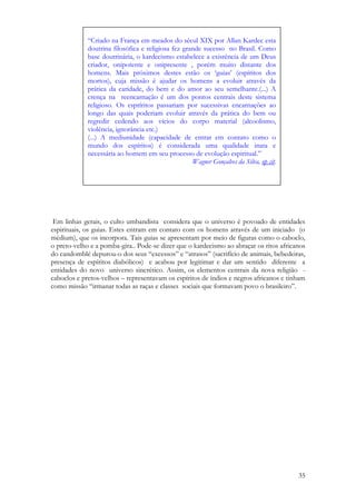 35
Em linhas gerais, o culto umbandista considera que o universo é povoado de entidades
espirituais, os guias. Estes entram em contato com os homens através de um iniciado (o
médium), que os incorpora. Tais guias se apresentam por meio de figuras como o caboclo,
o preto-velho e a pomba-gira.. Pode-se dizer que o kardecismo ao abraçar os ritos africanos
do candomblé depurou-o dos seus “excessos” e “atrasos” (sacrifício de animais, bebedeiras,
presença de espíritos diabólicos) e acabou por legitimar e dar um sentido diferente a
entidades do novo universo sincrético. Assim, os elementos centrais da nova religião -
caboclos e pretos-velhos – representavam os espíritos de índios e negros africanos e tinham
como missão “irmanar todas as raças e classes sociais que formavam povo o brasileiro”.
“Criado na França em meados do sécul XIX por Allan Kardec esta
doutrina filosófica e religiosa fez grande sucesso no Brasil. Como
base doutrinária, o kardecismo estabelece a existência de um Deus
criador, onipotente e onipresente , porém muito distante dos
homens. Mais próximos destes estão os ‘guias’ (espíritos dos
mortos), cuja missão é ajudar os homens a evoluir através da
prática da caridade, do bem e do amor ao seu semelhante.(...) A
crença na reencarnação é um dos pontos centrais deste sistema
religioso. Os espríritos passariam por sucessivas encarnações ao
longo das quais poderiam evoluir através da prática do bem ou
regredir cedendo aos vícios do corpo material (alcoolismo,
violência, ignorância etc.)
(...) A mediunidade (capacidade de entrar em contato como o
mundo dos espíritos) é considerada uma qualidade inata e
necessária ao homem em seu processo de evolução espiritual.”
Wagner Gonçalves da Silva, op cit.
 