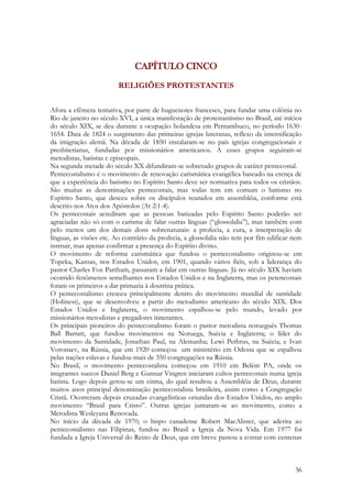 36
CAPÍTULO CINCO
RELIGIÕES PROTESTANTES
Afora a efêmera tentativa, por parte de huguenotes franceses, para fundar uma colônia no
Rio de janeiro no século XVI, a única manifestação de protestantismo no Brasil, até inícios
do século XIX, se deu durante a ocupação holandesa em Pernambuco, no período 1630-
1654. Data de 1824 o surgimento das primeiras igrejas luteranas, reflexo da intensificação
da imigração alemã. Na década de 1850 instalaram-se no país igrejas congregacionais e
presbiterianas, fundadas por missionários americanos. A esses grupos seguiram-se
metodistas, batistas e episcopais.
Na segunda metade do século XX difundiram-se sobretudo grupos de caráter pentecostal.
Pentecostalismo é o movimento de renovação carismática evangélica baseado na crença de
que a experiência do batismo no Espírito Santo deve ser normativa para todos os cristãos.
São muitas as denominações pentecostais, mas todas tem em comum o batismo no
Espírito Santo, que desceu sobre os discípulos reunidos em assembléia, conforme está
descrito nos Atos dos Apóstolos (At 2:1-4).
Os pentecostais acreditam que as pessoas batizadas pelo Espírito Santo poderão ser
agraciadas não só com o carisma de falar outras línguas (“glossolalia”), mas também com
pelo menos um dos demais dons sobrenaturais: a profecia, a cura, a interpretação de
línguas, as visões etc. Ao contrário da profecia, a glossolalia não tem por fim edificar nem
instruir, mas apenas confirmar a presença do Espírito divino.
O movimento de reforma carismática que fundou o pentecostalismo originou-se em
Topeka, Kansas, nos Estados Unidos, em 1901, quando vários fiéis, sob a liderança do
pastor Charles Fox Partham, passaram a falar em outras línguas. Já no século XIX haviam
ocorrido fenômenos semelhantes nos Estados Unidos e na Inglaterra, mas os petencostais
foram os primeiros a dar primazia à doutrina prática.
O pentecostalismo cresceu principalmente dentro do movimento mundial de santidade
(Holiness), que se desenvolveu a partir do metodismo americano do século XIX. Dos
Estados Unidos e Inglaterra, o movimento espalhou-se pelo mundo, levado por
missionários metodistas e pregadores itinerantes.
Os principais pioneiros do pentecostalismo foram o pastor metodista norueguês Thomas
Ball Barratt, que fundou movimentos na Noruega, Suécia e Inglaterra; o líder do
movimento da Santidade, Jonathan Paul, na Alemanha; Lewi Pethrus, na Suécia; e Ivan
Voronaev, na Rússia, que em 1920 começou um ministério em Odessa que se espalhou
pelas nações eslavas e fundou mais de 350 congregações na Rússia.
No Brasil, o movimento pentecostalista começou em 1910 em Belém PA, onde os
imigrantes suecos Daniel Berg e Gunnar Vingren iniciaram cultos pentecostais numa igreja
batista. Logo depois gerou-se um cisma, do qual resultou a Assembléia de Deus, durante
muitos anos principal denominação pentecostalista brasileira, assim como a Congregação
Cristã. Ocorreram depois cruzadas evangelísticas oriundas dos Estados Unidos, no amplo
movimento “Brasil para Cristo”. Outras igrejas juntaram-se ao movimento, como a
Metodista Wesleyana Renovada.
No início da década de 1970, o bispo canadense Robert MacAlister, que aderira ao
pentecostalismo nas Filipinas, fundou no Brasil a Igreja da Nova Vida. Em 1977 foi
fundada a Igreja Universal do Reino de Deus, que em breve passou a contar com centenas
 