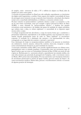37
de templos, várias emissoras de rádio e TV e milhões de adeptos no Brasil, além de
templos em vários outros países.
A ascensão do pentecostalismo no Brasil tem sido atribuída, especialmente, ao decréscimo
da religião então hegemônica, a católica. Outro aspecto diz respeito à necessidade de busca
da ancoragem neste momento em que se percebe mais fortemente a dissolução das relações
sociais com o exacerbado individualismo, a violência e a crescente exclusão social.
Há duas vertentes no pentecostalismo: a primeira valoriza o corpo e as sensações e o faz
até de uma forma exacerbada, como por exemplo a Igreja Universal do Reino de Deus
(IURD); a outra, chamada de “pentecostalismo clássico”, é herdeira dos grandes
avivamentos norte-americanos e da tradição das igrejas de santidade de origem metodista,
que enfatiza mais a alma, os valores espirituais e a necessidade de se imporem regras
severas sobre o corpo.
A teologia neopentecostal não desvaloriza o corpo da mesma forma que o catolicismo e
protestantes tradicionais, especialmente os de tradição puritana, cuja associação do corpo à
matéria decaída praticamente baniu do culto ao “Deus espiritual” os movimentos
corporais. O resultado foi a eliminação das emoções e da espontaneidade do culto,
consagrando-se no lugar delas tão-somente o racional e o previsível.
Essa valorização do corpo no neopentecostalismo também se faz presente na insistência
em embelezá-lo, torná-lo atraente, oferecer-lhe conforto, bem-estar, recuperar a saúde,
coisas extremamamente desejáveis na atual sociedade de consumo.
A renovação carismática católica (RCC) tem crescido significativamente nos últimos anos,
principalmente entre as camadas populares. Caracterizada como um movimento leigo na
Igreja Católica, quer ser como as Comunidades Eclesiais de Base (CEBs) um modo de toda
a igreja ser. Reclama para si a autonomia eclesial e, especialmente nas camadas médias, cria
uma infra-estrutura que prescinda da paroquial (em Campinas, onde o movimento nasceu
no Brasil, a RCC possui uma sede própria). Por essa autonomia e por incorporar elementos
do movimento pentecostal no interior da Igreja Católica, provoca reações de bispos e de
outros movimentos católicos. Diante delas, procura o reconhecimento eclesial e se ressente
de algumas posições de hierarquia.
 