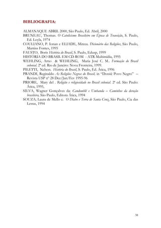 38
BIBLIOGRAFIA:
ALMANAQUE ABRIL 2000, São Paulo, Ed. Abril, 2000
BRUNEAU, Thomas. O Catolicismo Brasileiro em Época de Transição, S. Paulo,
Ed. Loyla, 1974
COULIANO, P. Ionan e ELIADE, Mircea. Dicionário das Religiões, São Paulo,
Martins Fontes, 1995
FAUSTO, Boris História do Brasil, S. Paulo, Edusp, 1999
HISTÓRIA DO BRASIL EM CD-ROM - ATR Multimídia, 1995
WEHLING, Arno & WEHLING, Maria José C. M.. Formação do Brasil
colonial. 2ª ed. Rio de Janeiro: Nova Fronteira, 1999.
PILETTI, Nelson. História do Brasil, S. Paulo, Ed. Ática, 1996
PRANDI, Reginaldo As Religiões Negras do Brasil, in “Dossiê Povo Negro” –
Revista USP nº 28 Dez/Jan/Fev 1995-96
PRIORE, Mary del . Religião e religiosidade no Brasil colonial. 2ª ed. São Paulo:
Ática, 1995,
SILVA, Wagner Gonçalves da: Candomblé e Umbanda – Caminhos da devoção
brasileira, São Paulo, Editora Ática, 1994
SOUZA; Laura de Mello e. O Diabo e Terra de Santa Cruz, São Paulo, Cia das
Letras, 1994
 