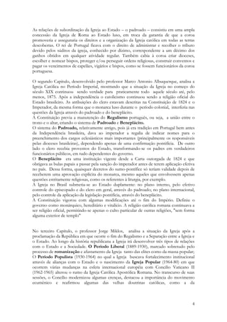 4
As relações de subordinação da Igreja ao Estado – o padroado – consistiu em uma ampla
concessão da Igreja de Roma ao Estado luso, em troca da garantia de que a coroa
promoveria e asseguraria os direitos e a organização da Igreja católica em todas as terras
descobertas. O rei de Portugal ficava com o direito de administrar e recolher o tributo
devido pelos súditos da igreja, conhecido por dízimo, correspondente a um décimo dos
ganhos obtidos em qualquer atividade regular. Também cabia à coroa criar dioceses,
escolher e nomear bispos, proteger e/ou perseguir ordens religiosas, construir conventos e
pagar os vencimentos de capelães, vigários e bispos, como se fossem funcionários da coroa
portuguesa.
O segundo Capitulo, desenvolvido pelo professor Marco Antonio Albuquerque, analisa a
Igreja Católica no Período Imperial, mostrando que a situação da Igreja no começo do
século XIX continuou sendo verdade para praticamente todo aquele século até, pelo
menos, 1875. Após a independência o catolicismo continuou sendo a religião oficial do
Estado brasileiro. As atribuições do clero estavam descritas na Constituição de 1824 e o
Imperador, da mesma forma que o monarca luso durante o período colonial, interferia nas
questões da Igreja através do padroado e do beneplácito.
A Constituição previa a manutenção do Regalismo português, ou seja, a união entre o
trono e o altar, criando o sistema de Padroado e Beneplácito.
O sistema do Padroado, relativamente antigo, pois já era tradição em Portugal bem antes
da Independência brasileira, dava ao imperador a regalia de indicar nomes para o
preenchimento dos cargos eclesiásticos mais importantes (principalmente os responsáveis
pelas dioceses brasileiras), dependendo apenas de uma confirmação pontifícia. De outro
lado o clero recebia proventos do Estado, transformando-se os padres em verdadeiros
funcionários públicos, em tudo dependentes do governo.
O Beneplácito era uma instituição vigente desde a Carta outorgada de 1824 e que
obrigava as bulas papais a passar pela sanção do imperador antes de terem aplicação efetiva
no país. Dessa forma, quaisquer decretos do sumo-pontífice só teriam validade depois de
receberem uma aprovação explícita do monarca, mesmo aqueles que envolvessem apenas
questões estritamente religiosas, como os referentes à liturgia, por exemplo.
A Igreja no Brasil submetia-se ao Estado duplamente: no plano interno, pelo efetivo
controle do episcopado e do clero em geral, através do padroado; no plano internacional,
pelo controle da aplicação da legislação pontifícia, através do beneplácito.
A Constituição vigorou com algumas modificações até o fim do Império. Definiu o
governo como monárquico, hereditário e vitalício. A religião católica romana continuava a
ser religião oficial, permitindo-se apenas o culto particular de outras religiões, "sem forma
alguma exterior de templo"
No terceiro Capítulo, o professor Jorge Miklos, analisa a situação da Igreja após a
proclamação da República em que ocorre o fim do Regalismo e a Separação entre a Igreja e
o Estado. Ao longo da história republicana a Igreja irá desenvolver três tipos de relações
com o Estado e a Sociedade. O Período Liberal (1889-1930), marcado sobretudo pelo
processo de romanização e afastamento da Igreja tanto das elites como da massa popular;
O Período Populista (1930-1964) no qual a Igreja buscava fortalecimento institucional
através de alianças com o Estado e o nascimento da Igreja Popular (1964-80) em que
ocorrem várias mudanças na esfera internacional européia com Concilio Vaticano II
(1962-1965) alterou o rumo da Igreja Católica Apostólica Romana. No transcurso de suas
sessões, o Concílio modernizou algumas crenças, destacou a importância do movimento
ecumênico e reafirmou algumas das velhas doutrinas católicas, como a da
 