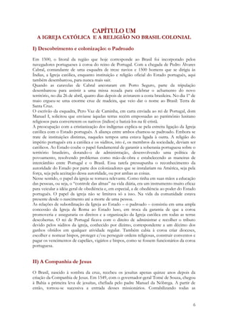 6
CAPÍTULO UM
A IGREJA CATÓLICA E A RELIGIÃO NO BRASIL COLONIAL
I) Descobrimento e colonização: o Padroado
Em 1500, o litoral da região que hoje corresponde ao Brasil foi incorporado pelos
navegadores portugueses à coroa do reino de Portugal. Com a chegada de Pedro Álvares
Cabral, comandante de uma esquadra de treze navios e 1500 homens que se dirigia às
Índias, a Igreja católica, enquanto instituição e religião oficial do Estado português, aqui
também desembarcou, para nunca mais sair.
Quando as caravelas de Cabral ancoraram em Porto Seguro, parte da tripulação
desembarcou para assistir a uma missa rezada para celebrar o achamento do novo
território, no dia 26 de abril, quatro dias depois de avistarem a costa brasileira. No dia 1º de
maio ergueu-se uma enorme cruz de madeira, que veio dar o nome ao Brasil: Terra de
Santa Cruz.
O escrivão da esquadra, Pero Vaz de Caminha, em carta enviada ao rei de Portugal, dom
Manuel I, solicitou que enviasse àquelas terras recém empossadas ao patrimônio lusitano
religiosos para converterem os nativos (índios) e batizá-los na fé cristã.
A preocupação com a cristianização dos indígenas explica-se pela estreita ligação da Igreja
católica com o Estado português. A aliança entre ambos chamou-se padroado. Embora se
trate de instituições distintas, naqueles tempos uma estava ligada à outra. A religião do
império português era a católica e os súditos, isto é, os membros da sociedade, deviam ser
católicos. Ao Estado coube o papel fundamental de garantir a soberania portuguesa sobre o
território brasileiro, dotando-o de administração, desenvolvendo uma política de
povoamento, resolvendo problemas como mão-de-obra e estabelecendo as maneiras de
intercâmbio entre Portugal e o Brasil. Essa tarefa pressupunha o reconhecimento da
autoridade do Estado por parte dos colonizadores que se instalariam na América, seja pela
força, seja pela aceitação dessa autoridade, ou por ambas as coisas.
Nesse sentido, o papel da igreja se tornava relevante. Como tinha em suas mãos a educação
das pessoas, ou seja, o “controle das almas” na vida diária, era um instrumento muito eficaz
para veicular a idéia geral de obediência e, em especial, a de obediência ao poder do Estado
português. O papel da igreja não se limitava só a isso. Na vida da comunidade estava
presente desde o nascimento até a morte de uma pessoa.
As relações de subordinação da Igreja ao Estado – o padroado – consistiu em uma ampla
concessão da Igreja de Roma ao Estado luso, em troca da garantia de que a coroa
promoveria e asseguraria os direitos e a organização da Igreja católica em todas as terras
descobertas. O rei de Portugal ficava com o direito de administrar e recolher o tributo
devido pelos súditos da igreja, conhecido por dízimo, correspondente a um décimo dos
ganhos obtidos em qualquer atividade regular. Também cabia à coroa criar dioceses,
escolher e nomear bispos, proteger e/ou perseguir ordens religiosas, construir conventos e
pagar os vencimentos de capelães, vigários e bispos, como se fossem funcionários da coroa
portuguesa.
II) A Companhia de Jesus
O Brasil, nascido à sombra da cruz, recebeu os jesuítas apenas quinze anos depois da
criação da Companhia de Jesus. Em 1549, com o governador-geral Tomé de Souza, chegou
à Bahia a primeira leva de jesuítas, chefiada pelo padre Manuel da Nóbrega. A partir de
então, tornou-se sucessiva a entrada desses missionários. Contabilizando todas as
 