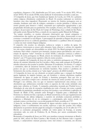 7
expedições, chegamos a 361, distribuídas por 215 anos, sendo 75 no século XVI, 190 no
século XVII e 96 no século XVIII, numa média de 16 missionários enviados a cada ano.
A Companhia de Jesus, que fora fundada por Ignácio de Loyola, em 1534, foi a primeira
ordem religiosa oficialmente estabelecida no Brasil. Os jesuítas realizaram no território
brasileiro uma obra inigualável. Penetrando no interior da América portuguesa com as
entradas, fundaram uma rede de colégios, seminários e escolas primárias e oficinas com
ensino gratuito para brancos e índios, sustentado por explorações agropecuárias e por
propriedades deixadas para seu patrimônio. Por exemplo, tivemos, em 1554, a fundação do
colégio e da povoação de São Paulo do Campo de Piratininga, hoje a cidade de São Paulo,
pelo padre jesuíta Manuel de Paiva, a mando de seu superior, padre Manuel da Nóbrega.
No campo científico, os jesuítas efetuaram observações que vieram enriquecer o
conhecimento das regiões que percorreram na catequese dos índios, descrevendo os seus
costumes e estudando as suas línguas. A preocupação de aprender as línguas dos povos que
evangelizavam levou-os a elaborar gramáticas e dicionários e a publicar obras de catequese
e outras nas mais variadas línguas indígenas.
O empenho dos jesuítas na educação, realizou-se sempre à sombra da igreja. Os
portugueses interessaram-se pouco pela educação: basta observar o esforço do espanhol
em suas terras, criando até universidades no século XVI. No Brasil português não houve
nenhuma. Para cobrir o interesse por instrução, tivemos parcas providências, tais como a
criação de algumas “aulas”. Somente no século XVIII, a educação começou a refletir o
interesse da coroa portuguesa no Brasil, através da instituição da cobrança do “subsídio
literário”, em 1772, para tentar suprimir a falta do ensino jesuítico.
Com a expulsão da Companha de Jesus de todos os territórios portugueses em 1759, por
decisão do ministro Sebastião José de Carvalho e Melo, mais tarde marquês de Pombal, as
atitudes educativas dos jesuítas se perdeu. Deixaram 25 residências, 36 missões, 17 colégios
e seminários, além de iniciativas menores, como escolas de ler e escrever, em todos os
pontos em que se estabeleceram no território brasileiro. Para resolver o problema do
fechamento das escolas, criaram-se as “aulas régias”, poucas e de difícil resultado.
A Companhia de Jesus era um obstáculo ao projeto político que o marquês de Pombal
queria implantar no império lusitano, que era fortalecer o sistema absolutista, regalista
(submissão da Igreja ao poder do Estado) e iluminista português. Para que isso se
realizasse, necessitava romper com o domínio do sistema de ensino jesuítico nas terras de
Portugal e nas colônias, uma vez que os inacianos representavam uma ameaça a esse
absolutismo que ambicionava controlar todos os aspectos da vida social, incluindo uma
igreja mais submissa ao Estado. A campanha antijesuítica montada por Pombal levou à
formulação de uma série de acusações espalhadas por toda a Europa, tais como a grande
quantidade de patrimônio amealhado em posse dos jesuítas; a sua resistência à aplicação do
Tratado de Madri (1750), assinado entre Portugal e Espanha para a delimitação das
fronteiras na América do Sul; a oposição, no Brasil setentrional, às leis que regulamentavam
a administração das aldeias indígenas; o exercício de atividades comerciais proibidas a
religiosos; a difamação do rei no estrangeiro e a participação, pelo menos moral, no
atentado contra o rei dom José e na revolta popular do Porto, ocorrida em 1757.
A Santa Sé, em Roma, também informada de alguns métodos usados na catequese dos
indígenas, como o confinamento em escolas, reprovou a ação dos jesuítas. Isso influiu
diretamente na posterior decisão papal de extinguir a Companhia, em 21 de julho de 1773.
Devido as constantes perseguições sofridas em vários países da Europa, os jesuítas
encontram asilo na corte de Frederico II, da Prússia, por serem considerados bons
educadores.
Restaurada a Companhia de Jesus, em 1814, seus membros somente retornaram ao Brasil a
partir de 1841, através de Santa Catarina e Rio Grande do Sul. Durante todo o segundo
reinado, o antijesuitismo marcará presença como mal crônico e assumirá, em diversas
 