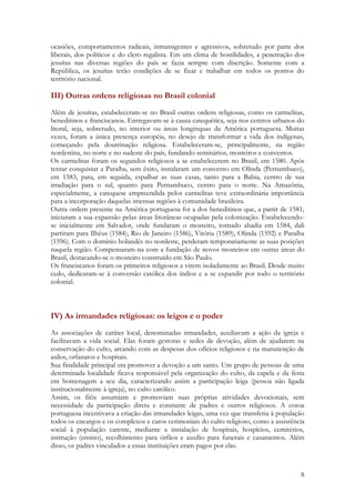 8
ocasiões, comportamentos radicais, intransigentes e agressivos, sobretudo por parte dos
liberais, dos políticos e do clero regalista. Em um clima de hostilidades, a penetração dos
jesuítas nas diversas regiões do país se fazia sempre com discrição. Somente com a
República, os jesuítas terão condições de se fixar e trabalhar em todos os pontos do
território nacional.
III) Outras ordens religiosas no Brasil colonial
Além de jesuítas, estabeleceram-se no Brasil outras ordens religiosas, como os carmelitas,
beneditinos e franciscanos. Entregavam-se à causa catequética, seja nos centros urbanos do
litoral, seja, sobretudo, no interior ou áreas longínquas da América portuguesa. Muitas
vezes, foram a única presença européia, no desejo de transformar a vida dos indígenas,
começando pela doutrinação religiosa. Estabeleceram-se, principalmente, na região
nordestina, no norte e no sudeste do país, fundando seminários, mosteiros e conventos.
Os carmelitas foram os segundos religiosos a se estabelecerem no Brasil, em 1580. Após
tentar conquistar a Paraíba, sem êxito, instalaram um convento em Olinda (Pernambuco),
em 1583, para, em seguida, espalhar as suas casas, tanto para a Bahia, centro de sua
irradiação para o sul, quanto para Pernambuco, centro para o norte. Na Amazônia,
especialmente, a catequese empreendida pelos carmelitas teve extraordinária importância
para a incorporação daquelas imensas regiões à comunidade brasileira.
Outra ordem presente na América portuguesa foi a dos beneditinos que, a partir de 1581,
iniciaram a sua expansão pelas áreas litorâneas ocupadas pela colonização. Estabelecendo-
se inicialmente em Salvador, onde fundaram o mosteiro, tornado abadia em 1584, dali
partiram para Ilhéus (1584), Rio de Janeiro (1586), Vitória (1589), Olinda (1592) e Paraíba
(1596). Com o domínio holandês no nordeste, perderam temporariamente as suas posições
naquela região. Compensaram-na com a fundação de novos mosteiros em outras áreas do
Brasil, destacando-se o mosteiro construído em São Paulo.
Os franciscanos foram os primeiros religiosos a virem isoladamente ao Brasil. Desde muito
cedo, dedicaram-se à conversão católica dos índios e a se expandir por todo o território
colonial.
IV) As irmandades religiosas: os leigos e o poder
As associações de caráter local, denominadas irmandades, auxiliavam a ação da igreja e
facilitavam a vida social. Elas foram gestoras e sedes de devoção, além de ajudarem na
conservação do culto, arcando com as despesas dos ofícios religiosos e na manutenção de
asilos, orfanatos e hospitais.
Sua finalidade principal era promover a devoção a um santo. Um grupo de pessoas de uma
determinada localidade ficava responsável pela organização do culto, da capela e da festa
em homenagem a seu dia, caracterizando assim a participação leiga (pessoa não ligada
institucionalmente à igreja), no culto católico.
Assim, os fiéis assumiam e promoviam suas próprias atividades devocionais, sem
necessidade da participação direta e constante de padres e outros religiosos. A coroa
portuguesa incentivava a criação das irmandades leigas, uma vez que transferia à população
todos os encargos e os complexos e caros cerimoniais do culto religioso, como a assistência
social à população carente, mediante a instalação de hospitais, hospícios, cemitérios,
instrução (ensino), recolhimento para órfãos e auxílio para funerais e casamentos. Além
disso, os padres vinculados a essas instituições eram pagos por elas.
 
