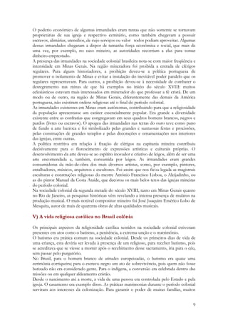 9
O poderio econômico de algumas irmandades eram tantas que não somente se tornavam
proprietárias de sua igreja e respectivo cemitério, como também chegavam a possuir
escravos, alimárias, utensílios, de cujo serviços ou valor todos podiam aproveitar. Algumas
dessas irmandades chegaram a dispor de tamanha força econômica e social, que mais de
uma vez, por exemplo, no caso mineiro, as autoridades recorriam a elas para tomar
dinheiro emprestado.
A presença das irmandades na sociedade colonial brasileira nota-se com maior freqüência e
intensidade em Minas Gerais. Na região mineradora foi proibida a entrada de clérigos
regulares. Para alguns historiadores, a proibição deveu-se a política portuguesa de
promover o isolamento de Minas e evitar a instalação do inevitável poder paralelo que os
regulares representavam. Para outros, a proibição deveu-se à necessidade de combater o
desregramento nas minas de que há exemplos no início do século XVIII: muitos
eclesiásticos estavam mais interessados em minerador do que professar a fé cristã. De um
modo ou de outro, na região de Minas Gerais, diferentemente das demais da América
portuguesa, não existiram ordens religiosas até o final do período colonial.
As irmandades existentes em Minas eram autônomas, contribuindo para que a religiosidade
da população apresentasse um caráter essencialmente popular. Era grande a diversidade
existente entre as confrarias que congregavam em seus quadros homens brancos, negros e
pardos (livres ou escravos). O apogeu das irmandades nas terras do ouro teve como pano
de fundo a arte barroca e foi simbolizado pelas grandes e suntuosas festas e procissões,
pelas construções de grandes templos e pelas decorações e ornamentações nos interiores
das igrejas, entre outras.
A política restritiva em relação à fixação de clérigos na capitania mineira contribuiu
decisivamente para o florescimento de expressões artísticas e culturais próprias. O
desenvolvimento da arte deveu-se ao espírito inovador e criativo de leigos, além de ser uma
arte encomendada e, também, consumida por leigos. As irmandades eram grandes
consumidoras da mão-de-obra dos mais diversos artistas, como, por exemplo, pintores,
entalhadores, músicos, arquitetos e escultores. Foi assim que nos ficou legada as magistrais
esculturas e construções religiosas do mestre Antônio Francisco Lisboa, o Aleijadinho, ou
as do pintor Manuel da Costa Ataíde, que decorou os mais belos tetos das igrejas mineiras
do período colonial.
Na sociedade colonial da segunda metade do século XVIII, tanto em Minas Gerais quanto
no Rio de Janeiro, as pesquisas históricas vêm revelando a intensa presença de mulatos na
produção musical. O mais notável compositor mineiro foi José Joaquim Emérico Lobo de
Mesquita, autor de mais de quarenta obras de altas qualidades musicais.
V) A vida religiosa católica no Brasil colônia
Os principais aspectos da religiosidade católica sentidos na sociedade colonial estiveram
presentes em atos como o batismo, a penitência, a extrema-unção e o matrimônio.
O batismo era prática comum na sociedade colonial. Desde os primeiros dias de vida de
uma criança, esta deviria ser levada à presença de um religioso, para receber batismo, pois
se acreditava que se viesse a morrer após o recebimento desse sacramento, iria para o céu,
sem passar pelo purgatório.
No Brasil, para o homem branco de atitudes europeizadas, o batismo era quase uma
cerimônia corriqueira; para o escravo negro um ato de sobrevivência, pois quem não fosse
batizado não era considerado gente. Para o indígena, a conversão era celebrada dentro das
missões ou em qualquer aldeamento cristão.
Desde o nascimento até a morte, a vida de uma pessoa era controlada pelo Estado e pela
igreja. O casamento era exemplo disso. As práticas matrimonias durante o período colonial
serviram aos interesses da colonização. Para garantir o poder de muitas famílias, muitos
 