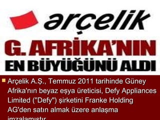 Arçelik A.Ş., Temmuz 2011 tarihinde Güney
 Afrika'nın beyaz eşya üreticisi, Defy Appliances
 Limited ("Defy") şirketini Franke Holding
 AG'den satın almak üzere anlaşma
 