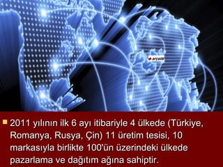  2011 yılının ilk 6 ayı itibariyle 4 ülkede (Türkiye,
  Romanya, Rusya, Çin) 11 üretim tesisi, 10
  markasıyla birlikte 100'ün üzerindeki ülkede
  pazarlama ve dağıtım ağına sahiptir.
 