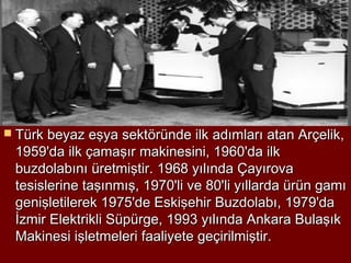  Türk beyaz eşya sektöründe ilk adımları atan Arçelik,
 1959'da ilk çamaşır makinesini, 1960'da ilk
 buzdolabını üretmiştir. 1968 yılında Çayırova
 tesislerine taşınmış, 1970'li ve 80'li yıllarda ürün gamı
 genişletilerek 1975'de Eskişehir Buzdolabı, 1979'da
 İzmir Elektrikli Süpürge, 1993 yılında Ankara Bulaşık
 Makinesi işletmeleri faaliyete geçirilmiştir.
 