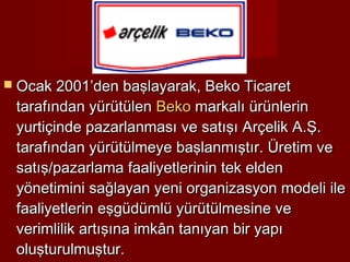  Ocak 2001’den başlayarak, Beko Ticaret
 tarafından yürütülen Beko markalı ürünlerin
 yurtiçinde pazarlanması ve satışı Arçelik A.Ş.
 tarafından yürütülmeye başlanmıştır. Üretim ve
 satış/pazarlama faaliyetlerinin tek elden
 yönetimini sağlayan yeni organizasyon modeli ile
 faaliyetlerin eşgüdümlü yürütülmesine ve
 verimlilik artışına imkân tanıyan bir yapı
 oluşturulmuştur.
 