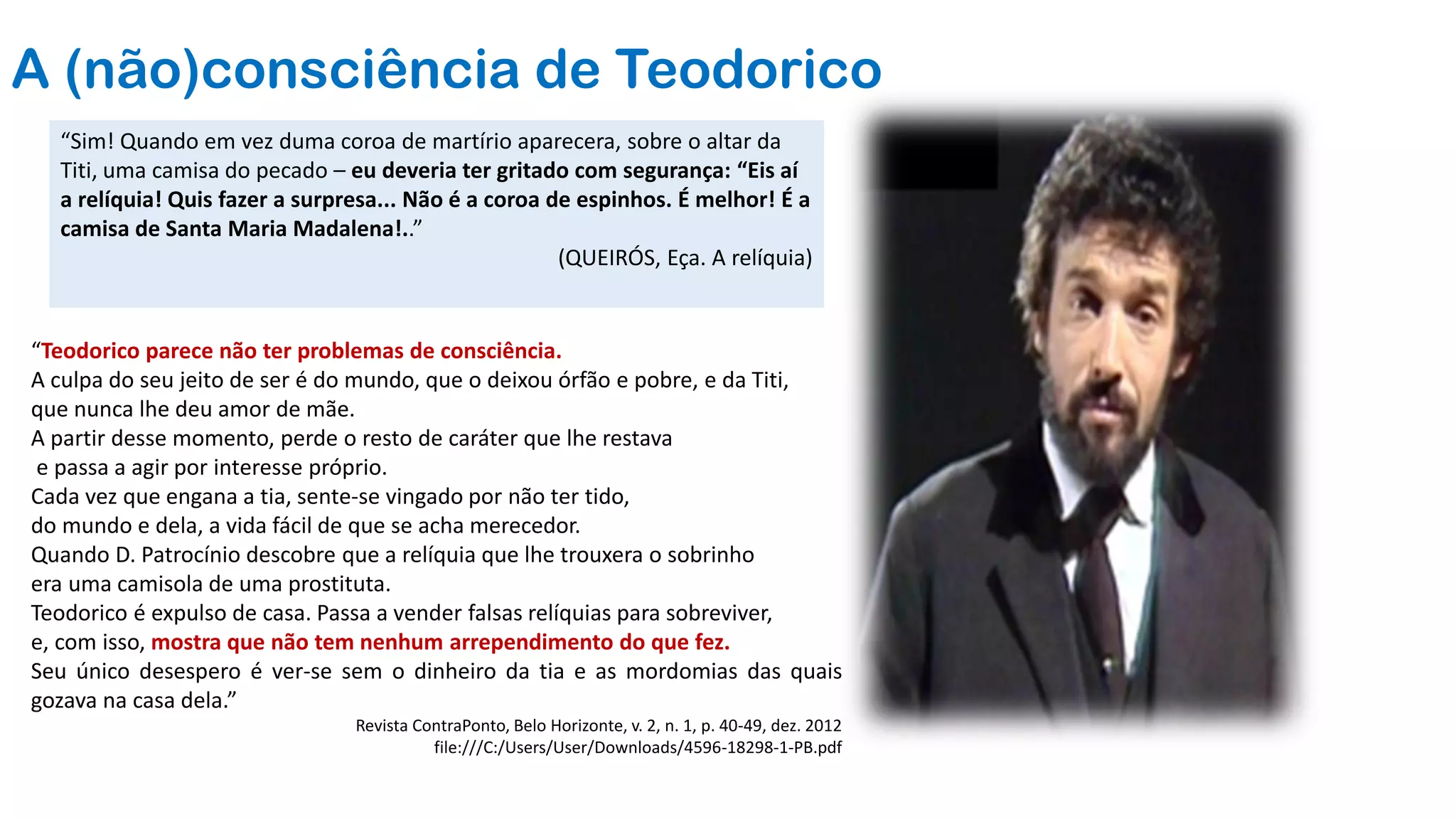 A (não)consciência de Teodorico
“Teodorico parece não ter problemas de consciência.
A culpa do seu jeito de ser é do mundo, que o deixou órfão e pobre, e da Titi,
que nunca lhe deu amor de mãe.
A partir desse momento, perde o resto de caráter que lhe restava
e passa a agir por interesse próprio.
Cada vez que engana a tia, sente-se vingado por não ter tido,
do mundo e dela, a vida fácil de que se acha merecedor.
Quando D. Patrocínio descobre que a relíquia que lhe trouxera o sobrinho
era uma camisola de uma prostituta.
Teodorico é expulso de casa. Passa a vender falsas relíquias para sobreviver,
e, com isso, mostra que não tem nenhum arrependimento do que fez.
Seu único desespero é ver-se sem o dinheiro da tia e as mordomias das quais
gozava na casa dela.”
Revista ContraPonto, Belo Horizonte, v. 2, n. 1, p. 40-49, dez. 2012
file:///C:/Users/User/Downloads/4596-18298-1-PB.pdf
“Sim! Quando em vez duma coroa de martírio aparecera, sobre o altar da
Titi, uma camisa do pecado – eu deveria ter gritado com segurança: “Eis aí
a relíquia! Quis fazer a surpresa... Não é a coroa de espinhos. É melhor! É a
camisa de Santa Maria Madalena!..”
(QUEIRÓS, Eça. A relíquia)
 