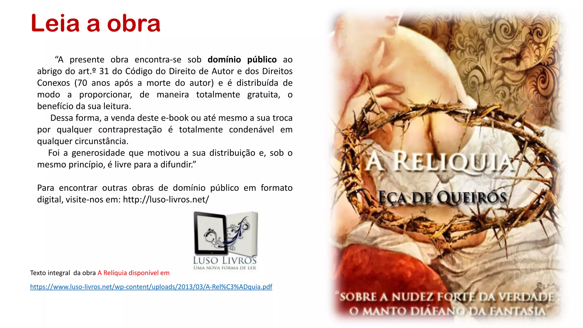 Leia a obra
Texto integral da obra A Relíquia disponível em
https://www.luso-livros.net/wp-content/uploads/2013/03/A-Rel%C3%ADquia.pdf
“A presente obra encontra-se sob domínio público ao
abrigo do art.º 31 do Código do Direito de Autor e dos Direitos
Conexos (70 anos após a morte do autor) e é distribuída de
modo a proporcionar, de maneira totalmente gratuita, o
benefício da sua leitura.
Dessa forma, a venda deste e-book ou até mesmo a sua troca
por qualquer contraprestação é totalmente condenável em
qualquer circunstância.
Foi a generosidade que motivou a sua distribuição e, sob o
mesmo princípio, é livre para a difundir.”
Para encontrar outras obras de domínio público em formato
digital, visite-nos em: http://luso-livros.net/
 