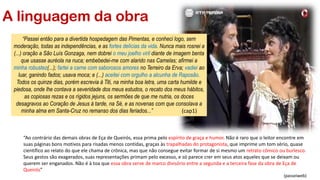 A linguagem da obra
“Ao contrário das demais obras de Eça de Queirós, essa prima pelo espírito de graça e humor. Não é raro que o leitor encontre em
suas páginas bons motivos para risadas menos contidas, graças às trapalhadas do protagonista, que imprime um tom sério, quase
científico ao relato do que ele chama de crônica, mas que não consegue evitar formar de si mesmo um retrato cômico ou burlesco.
Seus gestos são exagerados, suas representações primam pelo excesso, e só parece crer em seus atos aqueles que se deixam ou
querem ser enganados. Não é à toa que essa obra serve de marco divisório entre a segunda e a terceira fase da obra de Eça de
Queirós”
(passeiweb)
“Passei então para a divertida hospedagem das Pimentas, e conheci logo, sem
moderação, todas as independências, e as fortes delícias da vida. Nunca mais rosnei a
(...) oração a São Luís Gonzaga, nem dobrei o meu joelho viril diante de imagem benta
que usasse auréola na nuca; embebedei-me com alarido nas Camelas; afirmei a
minha robustez(...); fartei a carne com saborosos amores no Terreiro da Erva; vadiei ao
luar, ganindo fados; usava moca; e (...) aceitei com orgulho a alcunha de Raposão.
Todos os quinze dias, porém escrevia à Titi, na minha boa letra, uma carta humilde e
piedosa, onde lhe contava a severidade dos meus estudos, o recato dos meus hábitos,
as copiosas rezas e os rígidos jejuns, os sermões de que me nutria, os doces
desagravos ao Coração de Jesus à tarde, na Sé, e as novenas com que consolava a
minha alma em Santa-Cruz no remanso dos dias feriados...” (cap1)
 