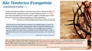 São Teodorico Evangelista
Toda a narração é desenvolvida explicitamente a partir de uma paródia do texto bíblico(...). A desconstrução e a dessacralização
dos evangelhos canônicos são claras e avultantes. Eça, apropriando-se da Bíblia e dos discursos de historiadores como Ernest
Renan (1823-1892) e David Strauss (1808-1874), constrói um “novo” evangelho pautado em questionamentos de verdades e
ideologias que para os seguidores do cristianismo são incontestáveis.
(NERY, Antonio Augusto http://e-revista.unioeste.br/index.php/rlhm/article/view/2111-adaptado)
A parte principal da história, em termos de crítica e desconstrução, é o
extenso terceiro capítulo da obra, no qual Teodorico narra um sonho
que tivera da paixão de Cristo durante a viagem realizada para a Terra
Santa em busca da relíquia desejada por Dona Patrocínio.
( NERY, Antonio Augusto. A JERUSALÉM “PASSEADA E COMENTADA” DE A RELÍQUIA - EÇA DE QUEIRÓS)
http://www.dhi.uem.br/gtreligiao/pdf8/ST4/001%20-%20Antonio%20Augusto%20Nery.pdf)
“Grande parte da crítica literária considera que A Relíquia foge um pouco ao
gênero do romance realista, sobretudo por conta do episódio fantástico que
ocorre no meio do livro, quando Teodorico, em sua viagem para Jerusalém,
vive uma espécie de retorno para o passado e assiste pessoalmente a todo o
sofrimento de Jesus Cristo, descobrindo que não ressuscitou, e sim morreu de
fato.”
GARMES, Helder. A relíquia. Jornal USP, 2018.
a importância do 3º capítulo
 