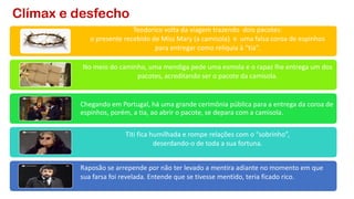 Clímax e desfecho
Teodorico volta da viagem trazendo dois pacotes:
o presente recebido de Miss Mary (a camisola) e uma falsa coroa de espinhos
para entregar como relíquia à “tia”.
No meio do caminho, uma mendiga pede uma esmola e o rapaz lhe entrega um dos
pacotes, acreditando ser o pacote da camisola.
Chegando em Portugal, há uma grande cerimônia pública para a entrega da coroa de
espinhos, porém, a tia, ao abrir o pacote, se depara com a camisola.
Titi fica humilhada e rompe relações com o “sobrinho”,
deserdando-o de toda a sua fortuna.
Raposão se arrepende por não ter levado a mentira adiante no momento em que
sua farsa foi revelada. Entende que se tivesse mentido, teria ficado rico.
 
