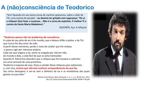 A (não)consciência de Teodorico
“Teodorico parece não ter problemas de consciência.
A culpa do seu jeito de ser é do mundo, que o deixou órfão e pobre, e da Titi,
que nunca lhe deu amor de mãe.
A partir desse momento, perde o resto de caráter que lhe restava
e passa a agir por interesse próprio.
Cada vez que engana a tia, sente-se vingado por não ter tido,
do mundo e dela, a vida fácil de que se acha merecedor.
Quando D. Patrocínio descobre que a relíquia que lhe trouxera o sobrinho
era uma camisola de uma prostituta.
Teodorico é expulso de casa. Passa a vender falsas relíquias para sobreviver,
e, com isso, mostra que não tem nenhum arrependimento do que fez.
Seu único desespero é ver-se sem o dinheiro da tia e as mordomias das quais
gozava na casa dela.”
Revista ContraPonto, Belo Horizonte, v. 2, n. 1, p. 40-49, dez. 2012
file:///C:/Users/User/Downloads/4596-18298-1-PB.pdf
“Sim! Quando em vez duma coroa de martírio aparecera, sobre o altar da
Titi, uma camisa do pecado – eu deveria ter gritado com segurança: “Eis aí
a relíquia! Quis fazer a surpresa... Não é a coroa de espinhos. É melhor! É a
camisa de Santa Maria Madalena!..”
(QUEIRÓS, Eça. A relíquia)
 