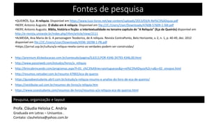 Fontes de pesquisa
•QUEIRÓS, Eça. A relíquia. Disponível em https://www.luso-livros.net/wp-content/uploads/2013/03/A-Rel%C3%ADquia.pdf
•NERY, Antonio Augusto. O diabo em A relíquia. Disponível em file:///C:/Users/User/Downloads/47608-57609-1-SM.pdf
•NERY, Antonio Augusto. Bíblia, história e ficção: a intertextualidade no terceiro capítulo de "A Relíquia" (Eça de Queirós) disponível em
http://e-revista.unioeste.br/index.php/rlhm/article/view/2111
•ALMEIDA, Ana Maria de G. A personagem Teodorico, de A relíquia. Revista ContraPonto, Belo Horizonte, v. 2, n. 1, p. 40-49, dez. 2012
disponível em file:///C:/Users/User/Downloads/4596-18298-1-PB.pdf
•https://jornal.usp.br/cultura/a-reliqua-revela-como-as-verdades-podem-ser-construidas/
• http://premium.klickeducacao.com.br/conteudo/pagina/0,6313,POR-4346-34793-4346,00.html
• http://www.passeiweb.com/estudos/livros/a_reliquia
• http://brincabrincando.com/programas.aspx?f=01_s%C3%A9ries+portuguesas&p=rel%C3%ADquia%2c+a&s=02_sinopse.html
• http://resumos.netsaber.com.br/resumo-47002/eca-de-queros
• https://guiadoestudante.abril.com.br/estudo/a-reliquia-resumo-e-analise-do-livro-de-eca-de-queiros/
• https://vestibular.uol.com.br/resumos-de-livros/a-reliquia.htm
• https://www.sosestudante.com/resumos-de-livros/resumos-a/a-reliquia-eca-de-queiroz.html
Pesquisa, organização e layout
Profa. Cláudia Heloísa C. Andria
Graduada em Letras – Unisantos .
Contato: clauheloisa@yahoo.com.br
 