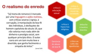 O realismo do enredo crítica à
decadência
moral da
sociedade.
crítica à
hipocrisia
religiosa.
crítica ao
culto das
aparências.
deboche
à beatice
doentia.
crítica à
educação
sexual
Denúncia
do abuso
da boa fé
“[a] trama do romance é marcada
por uma linguagem e ações realistas,
com críticas severas à Igreja, à
corrupção, à manipulação da boa-fé
dos indivíduos, à desfaçatez do
homem capitalista do século 19, que
não valoriza mais nada além de
dinheiro e prestígio social, sem
qualquer princípio ético. O autor
narra em um tom muito leve e
divertido, que ganha facilmente a
simpatia do leitor.”
(Jornal USP)
 
