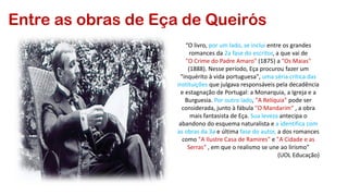 Entre as obras de Eça de Queirós
“O livro, por um lado, se inclui entre os grandes
romances da 2a fase do escritor, a que vai de
"O Crime do Padre Amaro" (1875) a "Os Maias"
(1888). Nesse período, Eça procurou fazer um
"inquérito à vida portuguesa", uma séria crítica das
instituições que julgava responsáveis pela decadência
e estagnação de Portugal: a Monarquia, a Igreja e a
Burguesia. Por outro lado, "A Relíquia" pode ser
considerada, junto à fábula "O Mandarim“ , a obra
mais fantasista de Eça. Sua leveza antecipa o
abandono do esquema naturalista e a identifica com
as obras da 3a e última fase do autor, a dos romances
como "A Ilustre Casa de Ramires" e "A Cidade e as
Serras“ , em que o realismo se une ao lirismo”
(UOL Educação)
 