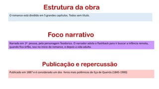 Estrutura da obra
O romance está dividido em 5 grandes capítulos. Todos sem título.
Foco narrativo
Narrado em 1ª pessoa, pela personagem Teodorico. O narrador adota o flashback para ir buscar a infância remota,
quando fica órfão, isso no início do romance, e depois a vida adulta.
Publicado em 1887 e é considerado um dos livros mais polêmicos de Eça de Queirós (1845-1900)
Publicação e repercussão
 