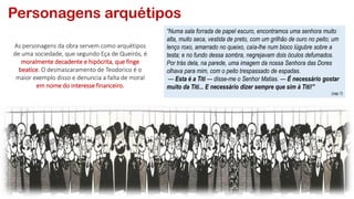 Personagens arquétipos
As personagens da obra servem como arquétipos
de uma sociedade, que segundo Eça de Queirós, é
moralmente decadente e hipócrita, que finge
beatice. O desmascaramento de Teodorico é o
maior exemplo disso e denuncia a falta de moral
em nome do interesse financeiro.
“Numa sala forrada de papel escuro, encontramos uma senhora muito
alta, muito seca, vestida de preto, com um grilhão de ouro no peito; um
lenço roxo, amarrado no queixo, caía-lhe num bioco lúgubre sobre a
testa; e no fundo dessa sombra, negrejavam dois óculos defumados.
Por trás dela, na parede, uma imagem da nossa Senhora das Dores
olhava para mim, com o peito trespassado de espadas.
— Esta é a Titi — disse-me o Senhor Matias. — É necessário gostar
muito da Titi... E necessário dizer sempre que sim à Titi!”
(cap.1)
 