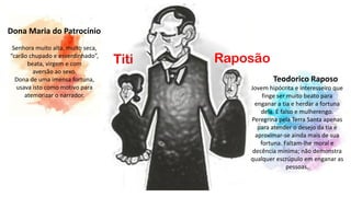 Raposão
Dona Maria do Patrocínio
Senhora muito alta, muito seca,
“carão chupado e esverdinhado”,
beata, virgem e com
aversão ao sexo.
Dona de uma imensa fortuna,
usava isto como motivo para
atemorizar o narrador.
Titi
Teodorico Raposo
Jovem hipócrita e interesseiro que
finge ser muito beato para
enganar a tia e herdar a fortuna
dela. É falso e mulherengo.
Peregrina pela Terra Santa apenas
para atender o desejo da tia e
aproximar-se ainda mais de sua
fortuna. Faltam-lhe moral e
decência mínima; não demonstra
qualquer escrúpulo em enganar as
pessoas.
 