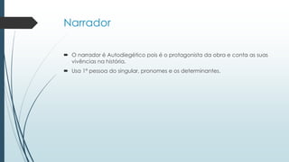Narrador
 O narrador é Autodiegético pois é o protagonista da obra e conta as suas
vivências na história.
 Usa 1ª pessoa do singular, pronomes e os determinantes.
 
