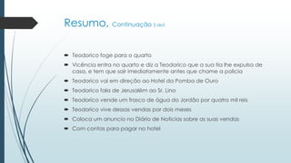 Resumo, Continuação 3 de5
 Teodorico foge para o quarto
 Vicência entra no quarto e diz a Teodorico que a sua tia lhe expulsa de
casa, e tem que sair imediatamente antes que chame a policia
 Teodorico vai em direção ao Hotel da Pomba de Ouro
 Teodorico fala de Jerusalém ao Sr. Lino
 Teodorico vende um frasco de água do Jordão por quatro mil reis
 Teodorico vive dessas vendas por dois meses
 Coloca um anuncio no Diário de Noticias sobre as suas vendas
 Com contas para pagar no hotel
 