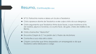 Resumo, Continuação 4 de5
 Srª D. Patrocínio morre e deixa um óculo a Teodorico
 Cristo aparece diante de Teodorico e ele culpa cristo da sua desgraça
 Cristo argumenta que Teodorico tinha duas faces, a que mostrava á tia,
de rosários, jejuns e novenas, e a outra face, de gula, cheio de Adélia e da
Benta.
 Cristo chama-lhe “Hipócrita!”
 Encontra Crispim & C.ª no jardim de S. Pedro de Alcântara
 Conta-lhe a sua vida até a data
 Crispim conta-lhe que tinha despedido um empregado e diz que
Teodorico seria ideal para o cargo
 