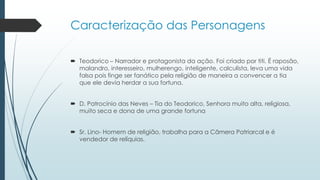 Caracterização das Personagens
 Teodorico – Narrador e protagonista da ação. Foi criado por titi. É raposão,
malandro, interesseiro, mulherengo, inteligente, calculista, leva uma vida
falsa pois finge ser fanático pela religião de maneira a convencer a tia
que ele devia herdar a sua fortuna.
 D. Patrocínio das Neves – Tia do Teodorico, Senhora muito alta, religiosa,
muito seca e dona de uma grande fortuna
 Sr. Lino- Homem de religião, trabalha para a Câmera Patriarcal e é
vendedor de relíquias.
 