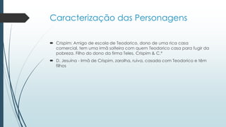 Caracterização das Personagens
 Crispim: Amigo de escola de Teodorico, dono de uma rica casa
comercial, tem uma irmã solteira com quem Teodorico casa para fugir da
pobreza. Filho do dono da firma Teles, Crispim & C.ª
 D. Jesuína - Irmã de Crispim, zarolha, ruiva, casada com Teodorico e têm
filhos
 