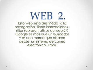 WEB 2.
Esta web esta destinada a la
navegación .Tiene innovaciones ,
sitios representativos de web 2.0
Google es mas que un buscador
y es una marca que abarca
desde un sistema de correo
electrónico Email.