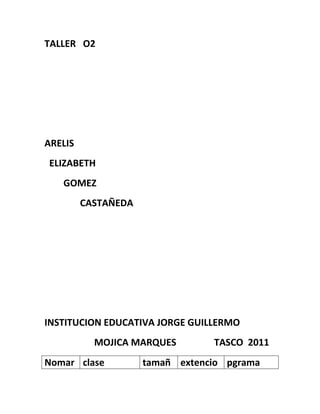 TALLER O2




ARELIS
ELIZABETH
   GOMEZ
         CASTAÑEDA




INSTITUCION EDUCATIVA JORGE GUILLERMO
           MOJICA MARQUES        TASCO 2011
Nomar clase          tamañ extencio pgrama
 