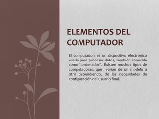 ELEMENTOS DEL
COMPUTADOR
El computador: es un dispositivo electrónico
usado para procesar datos, también conocida
como “ordenador”. Existen muchos tipos de
computadoras, que varían de un modelo a
otro dependiendo, de las necesidades de
configuración del usuario final.
 