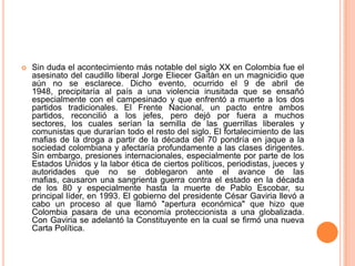    Sin duda el acontecimiento más notable del siglo XX en Colombia fue el
    asesinato del caudillo liberal Jorge Eliecer Gaitán en un magnicidio que
    aún no se esclarece. Dicho evento, ocurrido el 9 de abril de
    1948, precipitaría al país a una violencia inusitada que se ensañó
    especialmente con el campesinado y que enfrentó a muerte a los dos
    partidos tradicionales. El Frente Nacional, un pacto entre ambos
    partidos, reconcilió a los jefes, pero dejó por fuera a muchos
    sectores, los cuales serían la semilla de las guerrillas liberales y
    comunistas que durarían todo el resto del siglo. El fortalecimiento de las
    mafias de la droga a partir de la década del 70 pondría en jaque a la
    sociedad colombiana y afectaría profundamente a las clases dirigentes.
    Sin embargo, presiones internacionales, especialmente por parte de los
    Estados Unidos y la labor ética de ciertos políticos, periodistas, jueces y
    autoridades que no se doblegaron ante el avance de las
    mafias, causaron una sangrienta guerra contra el estado en la década
    de los 80 y especialmente hasta la muerte de Pablo Escobar, su
    principal líder, en 1993. El gobierno del presidente César Gaviria llevó a
    cabo un proceso al que llamó "apertura económica" que hizo que
    Colombia pasara de una economía proteccionista a una globalizada.
    Con Gaviria se adelantó la Constituyente en la cual se firmó una nueva
    Carta Política.
 