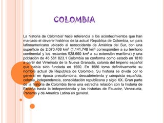 COLOMBIA

La historia de Colombia' hace referencia a los acontecimientos que han
marcado el devenir histórico de la actual República de Colombia, un país
latinoamericano ubicado al noroccidente de América del Sur, con una
superficie de 2.070.408 km² (1.141.748 km² corresponden a su territorio
continental y los restantes 928.660 km² a su extensión marítima) y una
población de 46 581 823.1 Colombia se conforma como estado en 1810
a partir del Virreinato de la Nueva Granada, colonia del Imperio español
que había sido fundada en 1550. En 1886 toma definitivamente su
nombre actual de República de Colombia. Su historia se divide por lo
general en época precolombina, descubrimiento y conquista española,
colonia, independencia, consolidación republicana y siglo XX. Gran parte
de la historia de Colombia tiene una estrecha relación con la historia de
España hasta la independencia y las historias de Ecuador, Venezuela,
Panamá y de América Latina en general.
 