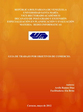 REPÚBLICA BOLIVARIANA DE VENEZUELA
           UNIVERSIDAD SANTA MARÍA
         VICE-RECTORADO ACADÉMICO
     DECANATO DE POST-GRADO Y EXTENSIÒN
ESPECIALIZACIÒN EN PLANIFICACIÒN Y EVALUACIÒN
        MATERIA: REDES INFORMATICAS




GUIA DE TRABAJO POR OBJETIVOS DE COMERCIO.




                                                Autora:
                                     Arelis Ramos Díaz
                                 Facilitadora: Ela Brito




             Caracas, mayo de 2012
 